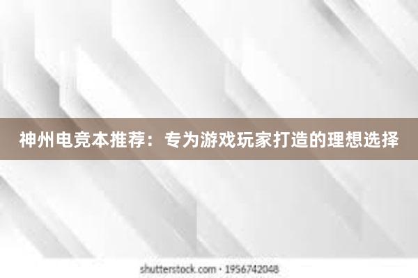 神州电竞本推荐：专为游戏玩家打造的理想选择