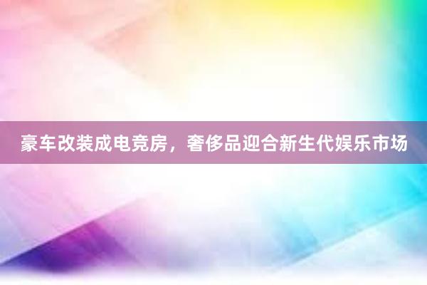 豪车改装成电竞房，奢侈品迎合新生代娱乐市场