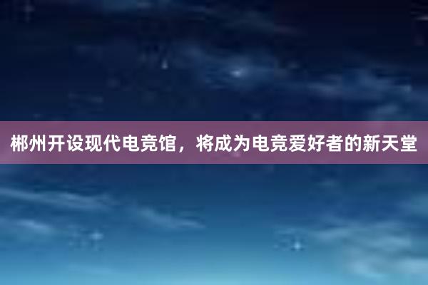 郴州开设现代电竞馆，将成为电竞爱好者的新天堂