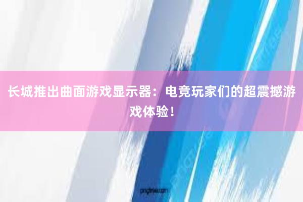 长城推出曲面游戏显示器：电竞玩家们的超震撼游戏体验！