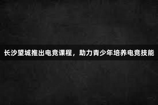 长沙望城推出电竞课程，助力青少年培养电竞技能