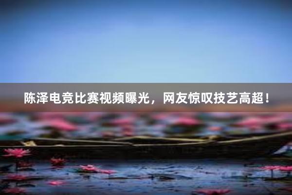 陈泽电竞比赛视频曝光，网友惊叹技艺高超！