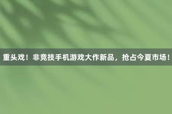 重头戏！非竞技手机游戏大作新品，抢占今夏市场！